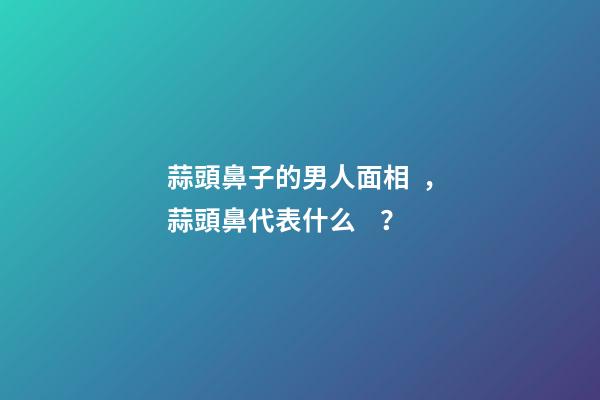蒜頭鼻子的男人面相，蒜頭鼻代表什么？